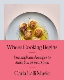 Where Cooking Begins : Uncomplicated Recipes to Make You a Great Cook by Carla Lalli Music