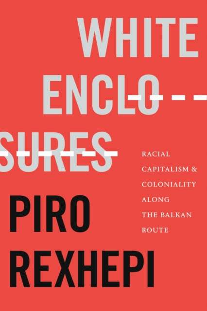 White Enclosures : Racial Capitalism and Coloniality Along the Balkan Route by Piro Rexhepi