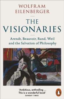 The Visionaries : Arendt, Beauvoir, Rand, Weil and the Salvation of Philosophy by Wolfram Eilenberger