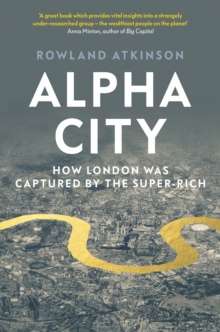 Alpha City : How London Was Captured by the Super-Rich by Rowland Atkinson