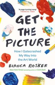 Get the Picture : How I Gatecrashed My Way Into the Art World by Bianca Bosker