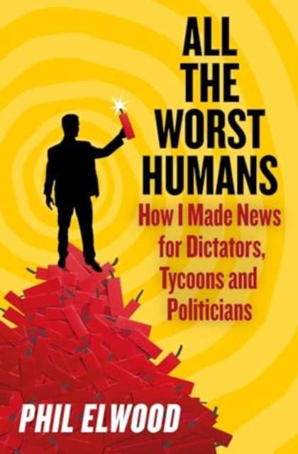 All The Worst Humans : How I Made News for Dictators, Tycoons and Politicians by Phil Elwood
