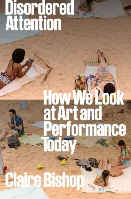 Disordered Attention : How We Look at Art and Performance Today by Claire Bishop