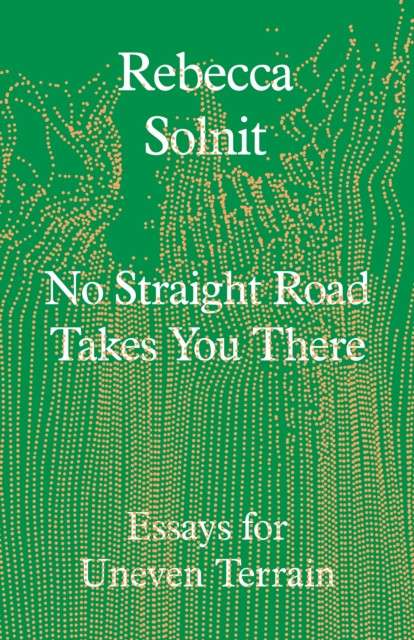 No Straight Road Takes You There: Essays for Uneven Terrain by Rebecca Solnit